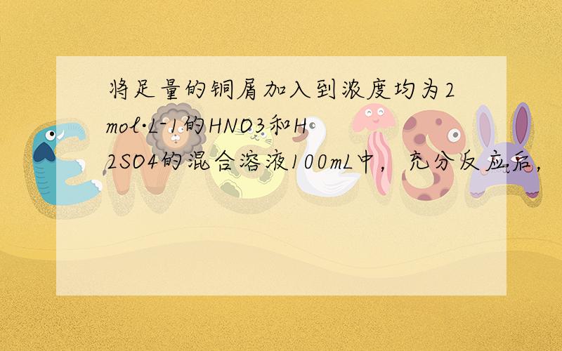 将足量的铜屑加入到浓度均为2mol·L-1的HNO3和H2SO4的混合溶液100mL中，充分反应后，