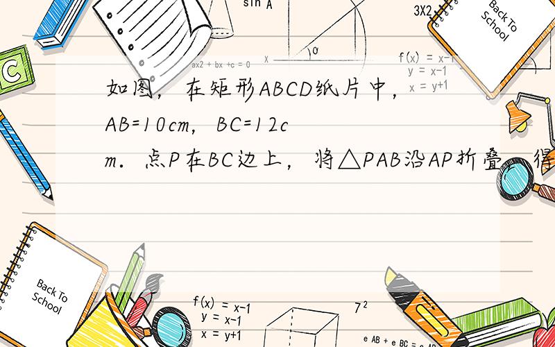 如图，在矩形ABCD纸片中，AB=10cm，BC=12cm．点P在BC边上，将△PAB沿AP折叠，得