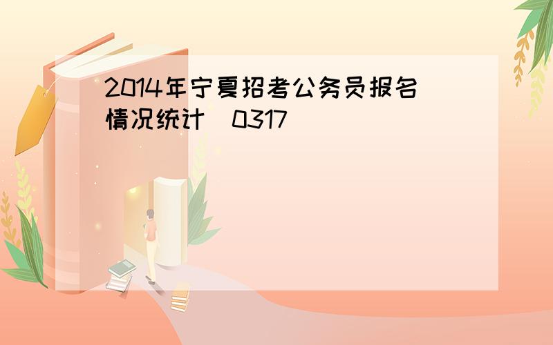 2014年宁夏招考公务员报名情况统计（0317）