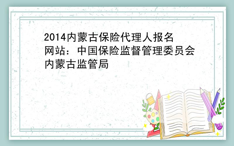 2014内蒙古保险代理人报名网站：中国保险监督管理委员会内蒙古监管局