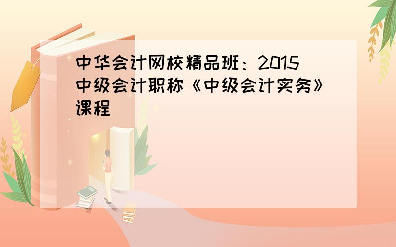 中华会计网校精品班：2015中级会计职称《中级会计实务》课程