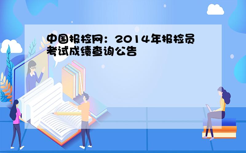 中国报检网：2014年报检员考试成绩查询公告