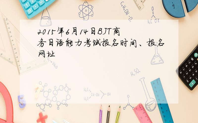 2015年6月14日BJT商务日语能力考试报名时间、报名网址