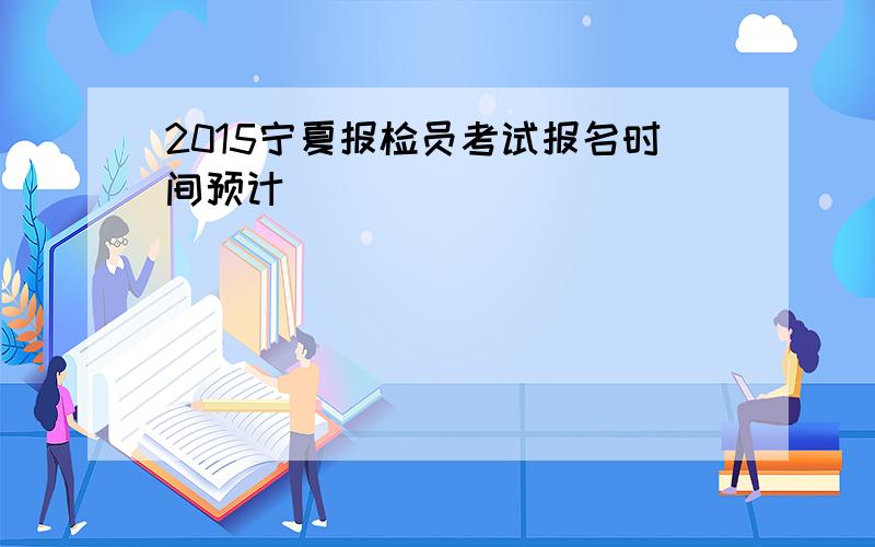2015宁夏报检员考试报名时间预计