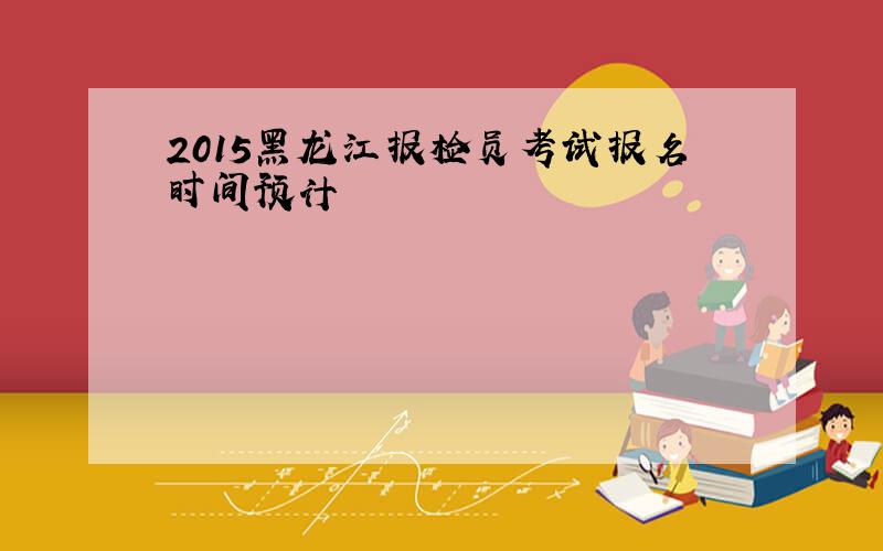 2015黑龙江报检员考试报名时间预计
