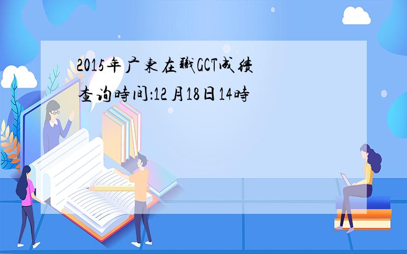 2015年广东在职GCT成绩查询时间：12月18日14时