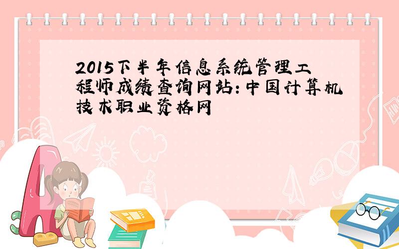 2015下半年信息系统管理工程师成绩查询网站：中国计算机技术职业资格网