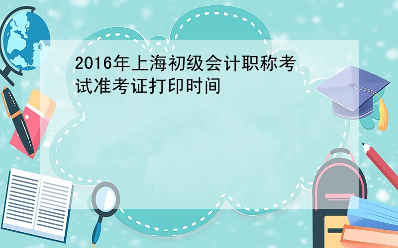 2016年上海初级会计职称考试准考证打印时间