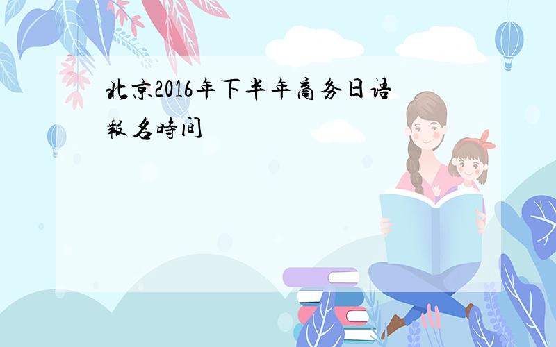 北京2016年下半年商务日语报名时间