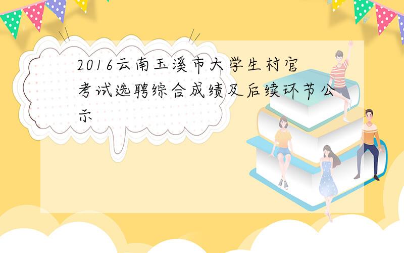 2016云南玉溪市大学生村官考试选聘综合成绩及后续环节公示
