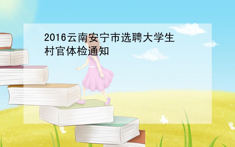 2016云南安宁市选聘大学生村官体检通知
