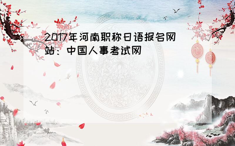 2017年河南职称日语报名网站：中国人事考试网