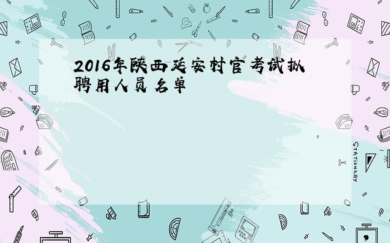 2016年陕西延安村官考试拟聘用人员名单