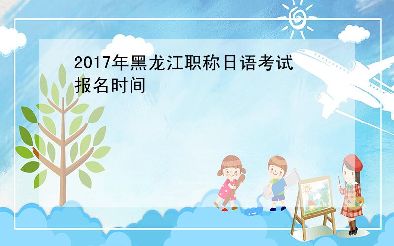 2017年黑龙江职称日语考试报名时间