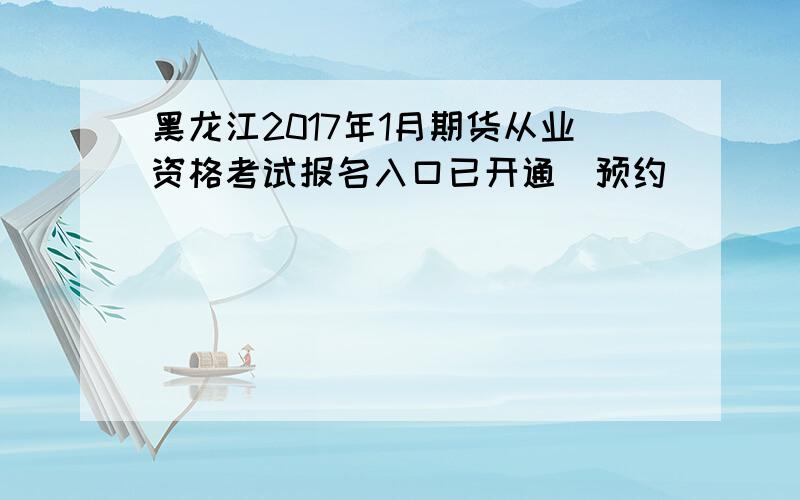 黑龙江2017年1月期货从业资格考试报名入口已开通（预约）
