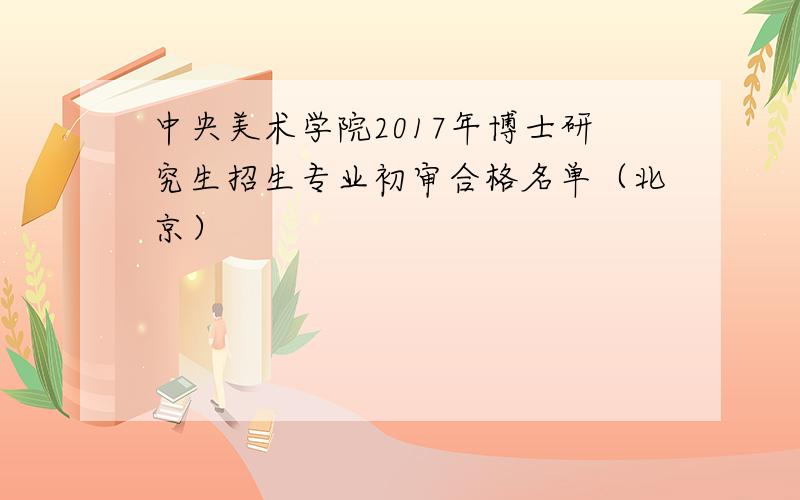 中央美术学院2017年博士研究生招生专业初审合格名单（北京）