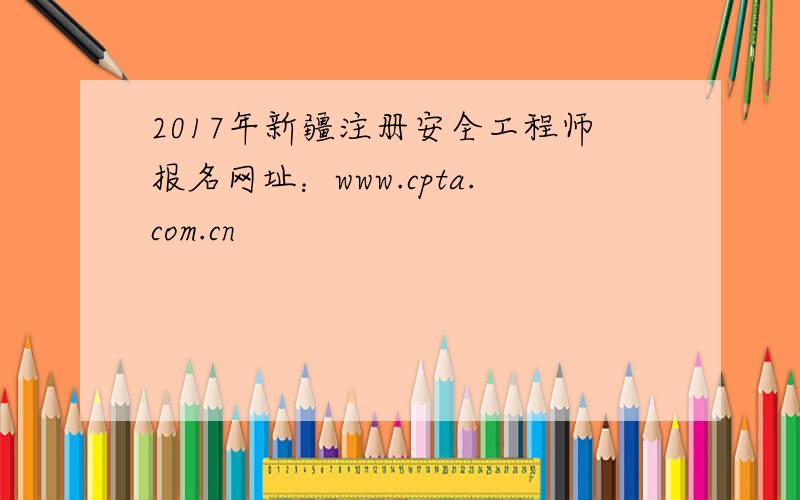 2017年新疆注册安全工程师报名网址：www.cpta.com.cn