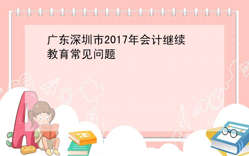 广东深圳市2017年会计继续教育常见问题
