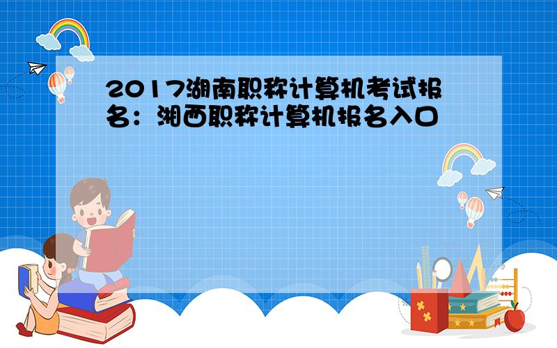 2017湖南职称计算机考试报名：湘西职称计算机报名入口