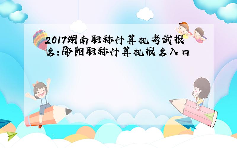 2017湖南职称计算机考试报名：邵阳职称计算机报名入口