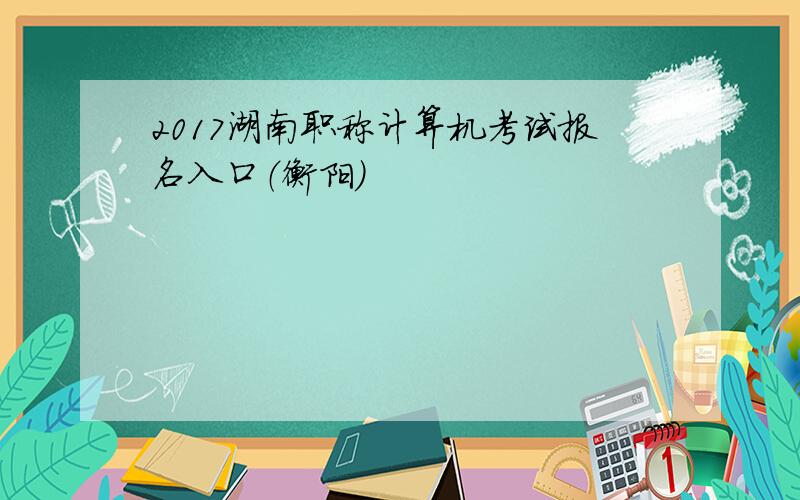 2017湖南职称计算机考试报名入口（衡阳）