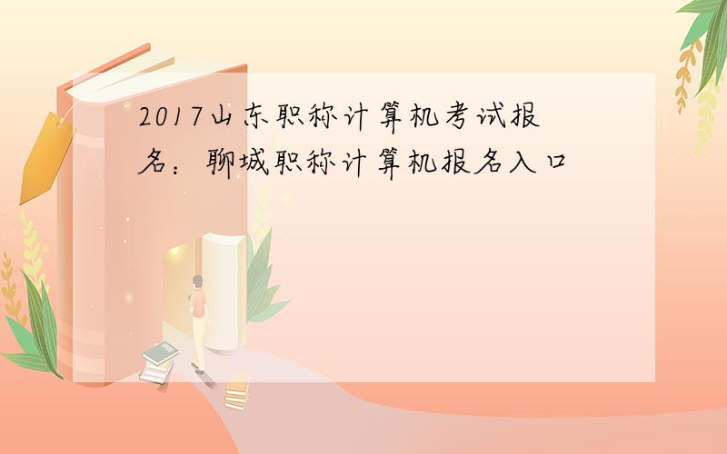 2017山东职称计算机考试报名：聊城职称计算机报名入口