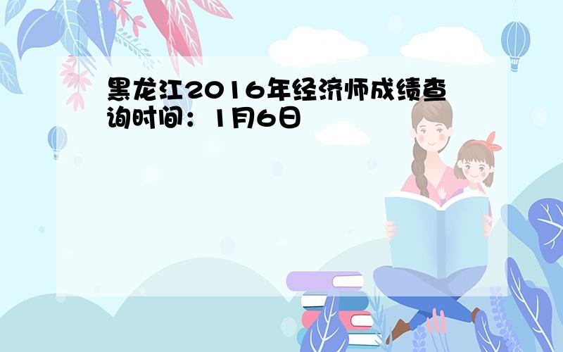 黑龙江2016年经济师成绩查询时间：1月6日