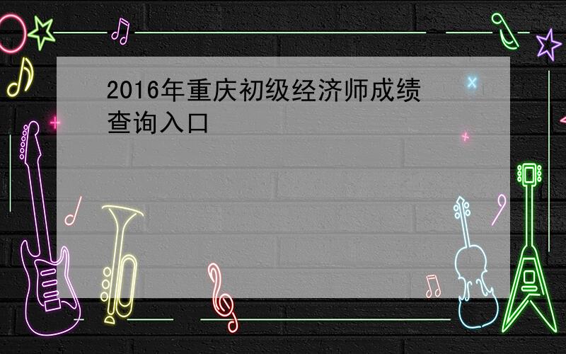 2016年重庆初级经济师成绩查询入口