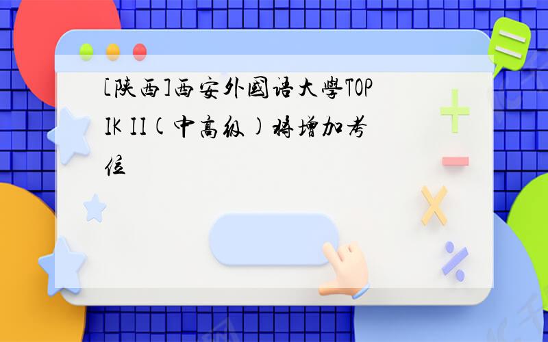 [陕西]西安外国语大学TOPIK II(中高级)将增加考位
