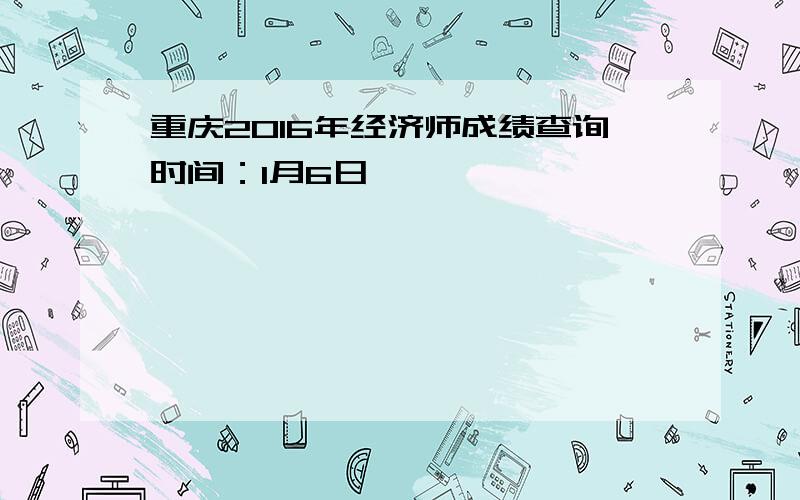 重庆2016年经济师成绩查询时间：1月6日