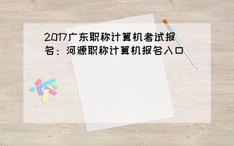 2017广东职称计算机考试报名：河源职称计算机报名入口