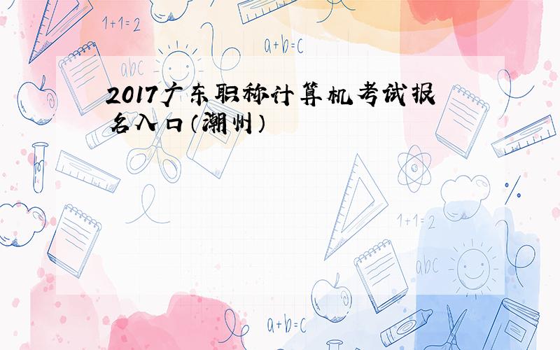 2017广东职称计算机考试报名入口（潮州）