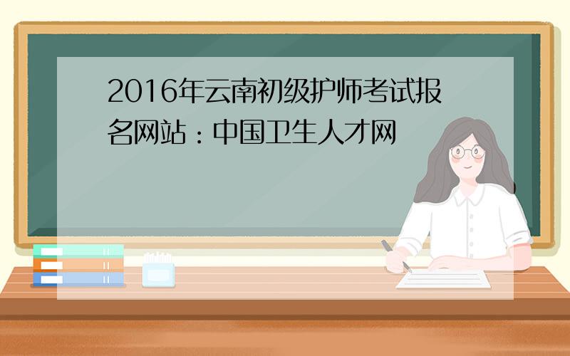 2016年云南初级护师考试报名网站：中国卫生人才网