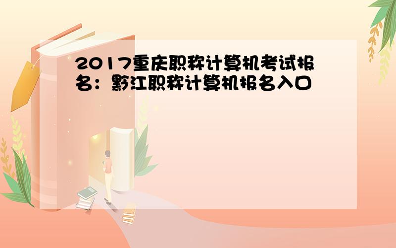2017重庆职称计算机考试报名：黔江职称计算机报名入口