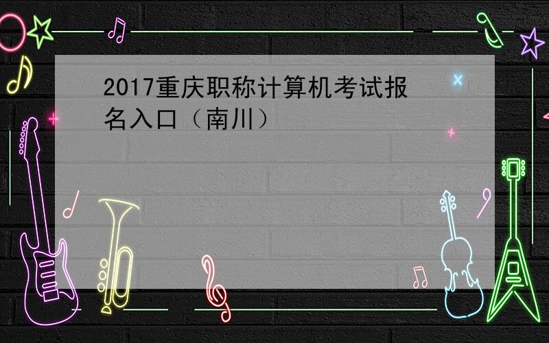 2017重庆职称计算机考试报名入口（南川）