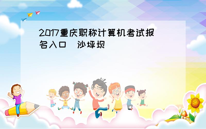 2017重庆职称计算机考试报名入口（沙坪坝）