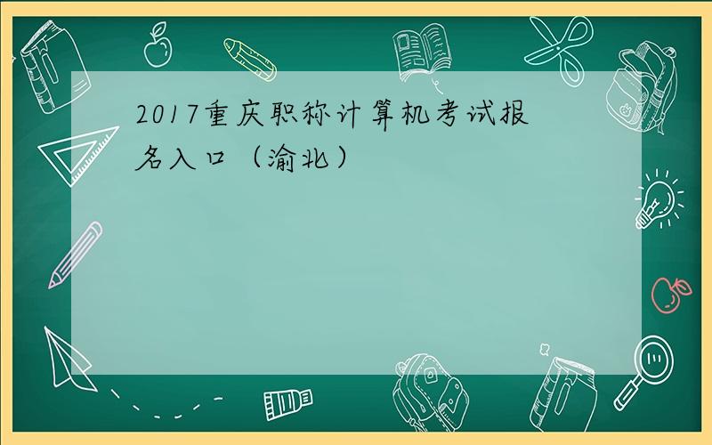 2017重庆职称计算机考试报名入口（渝北）