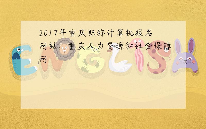2017年重庆职称计算机报名网站：重庆人力资源和社会保障网