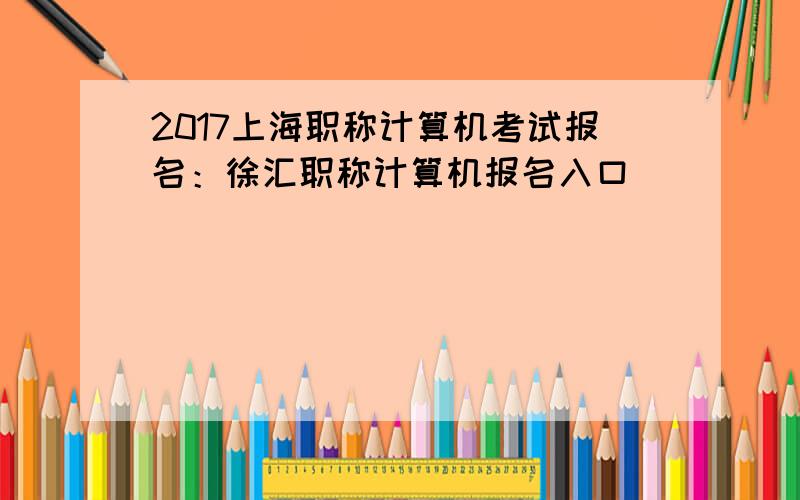 2017上海职称计算机考试报名：徐汇职称计算机报名入口