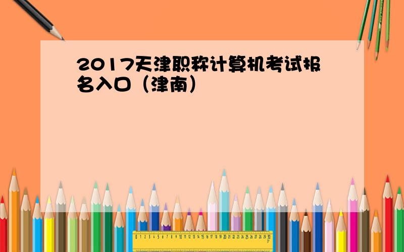 2017天津职称计算机考试报名入口（津南）