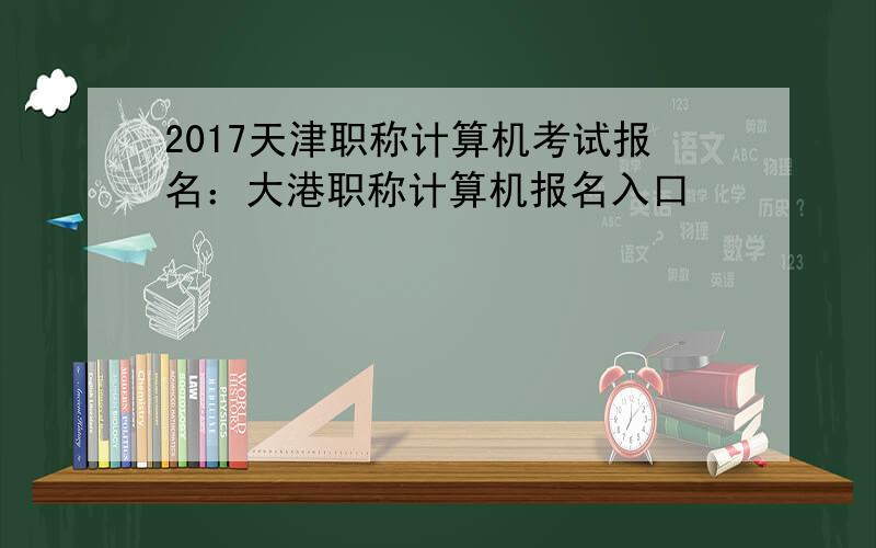 2017天津职称计算机考试报名：大港职称计算机报名入口