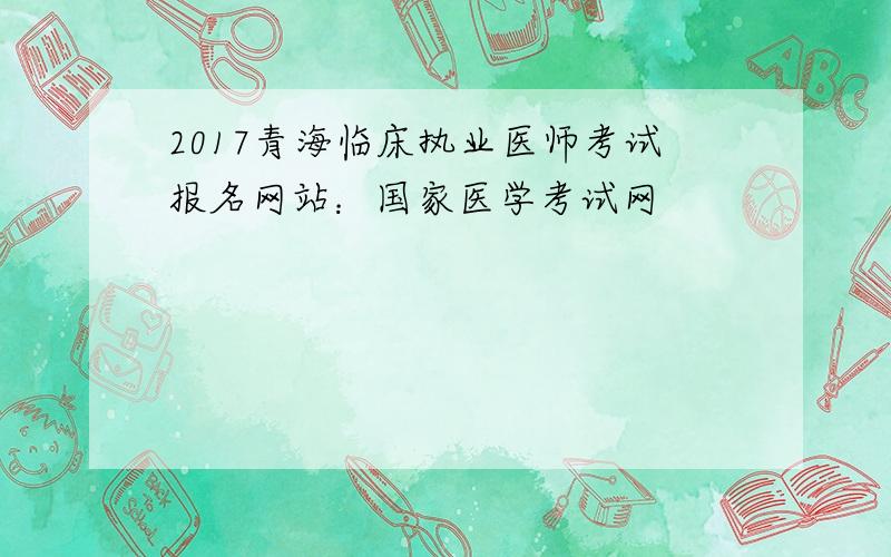 2017青海临床执业医师考试报名网站：国家医学考试网