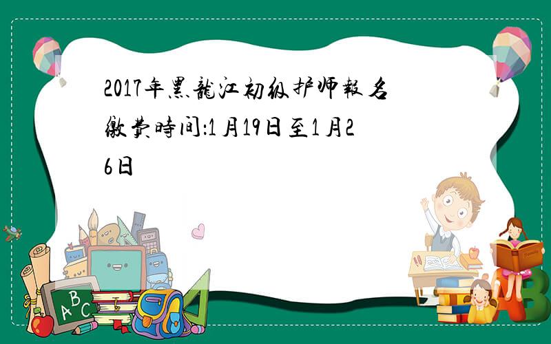 2017年黑龙江初级护师报名缴费时间：1月19日至1月26日