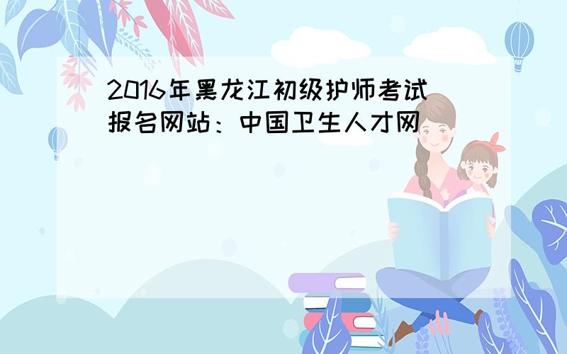 2016年黑龙江初级护师考试报名网站：中国卫生人才网