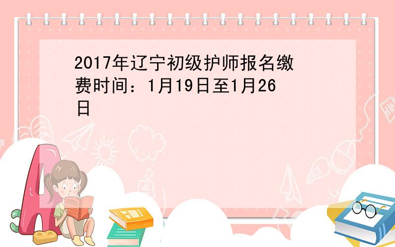 2017年辽宁初级护师报名缴费时间：1月19日至1月26日