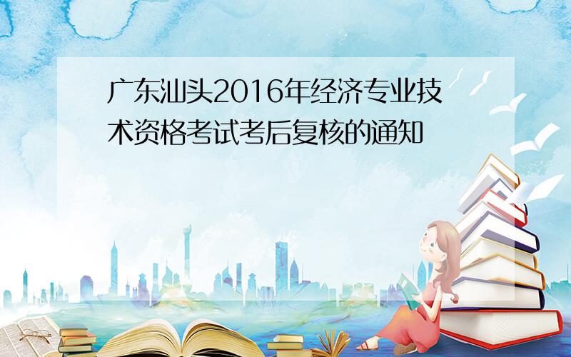 广东汕头2016年经济专业技术资格考试考后复核的通知