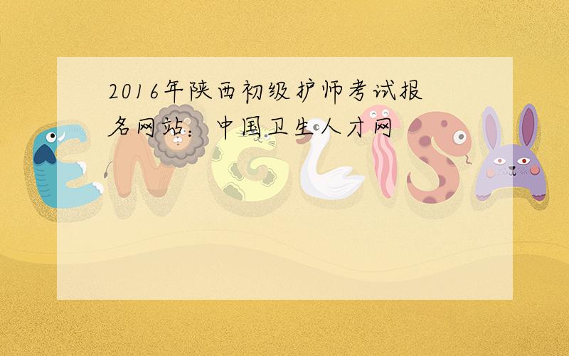 2016年陕西初级护师考试报名网站：中国卫生人才网