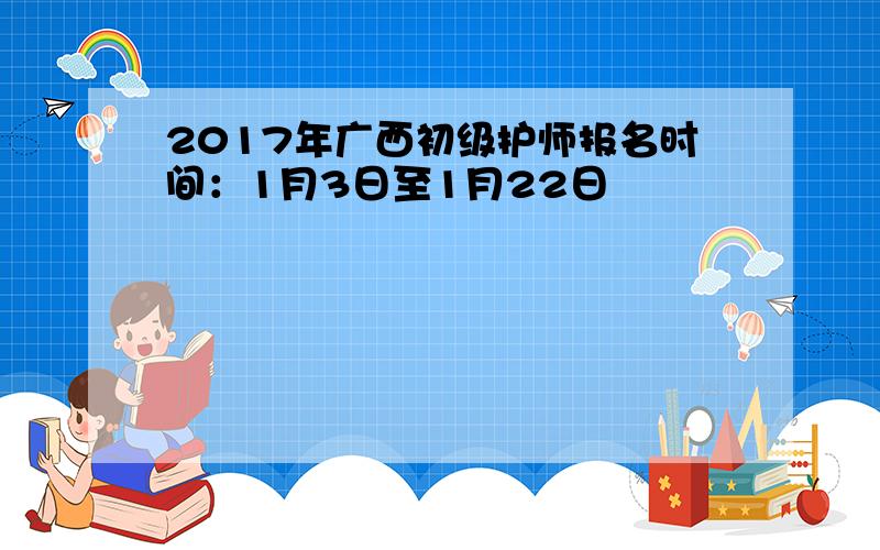 2017年广西初级护师报名时间：1月3日至1月22日