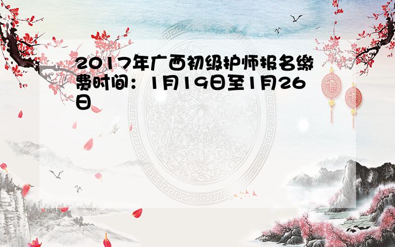 2017年广西初级护师报名缴费时间：1月19日至1月26日