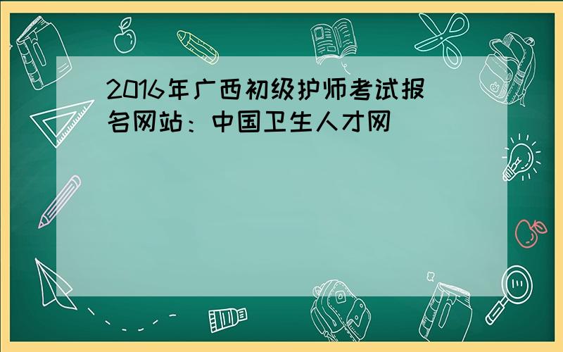 2016年广西初级护师考试报名网站：中国卫生人才网